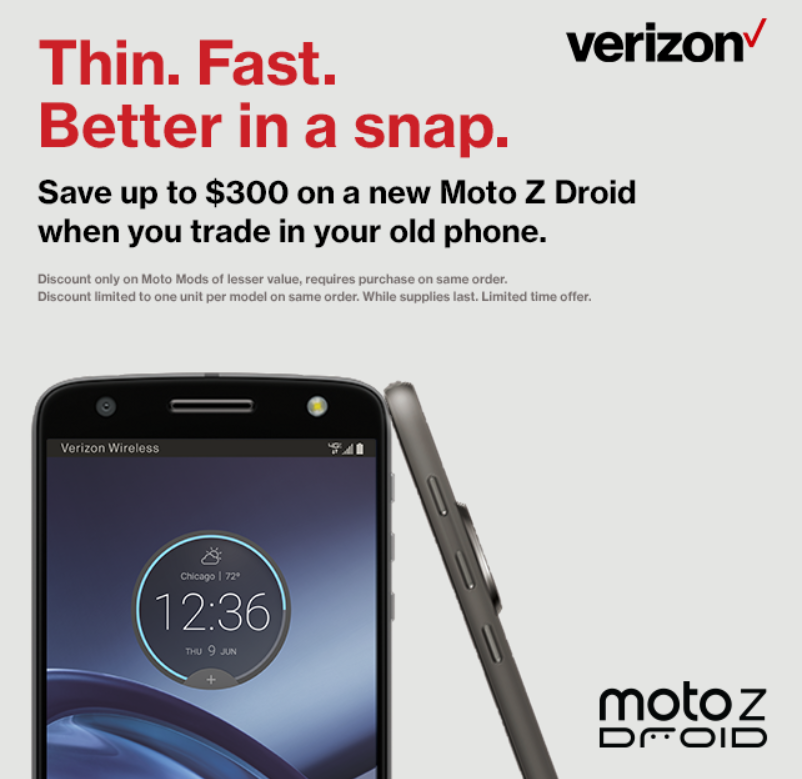 Save up to $300 on the Moto Z Force Droid and the Moto Z Droid when you trade in your old phone to Verizo - Save up to $300 when you buy the Motorola Moto Z Force Droid or Moto Z Droid from VZW with a trade
